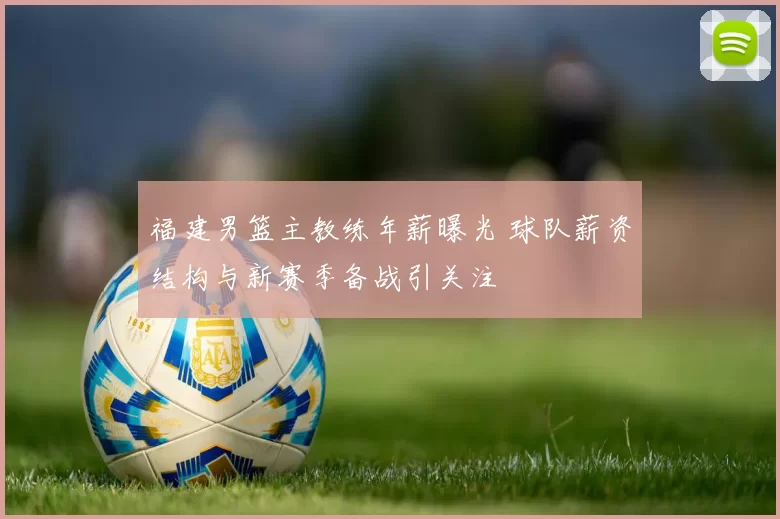 福建男篮主教练年薪曝光 球队薪资结构与新赛季备战引关注