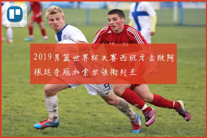 2019男篮世界杯决赛西班牙击败阿根廷夺冠加索尔领衔封王