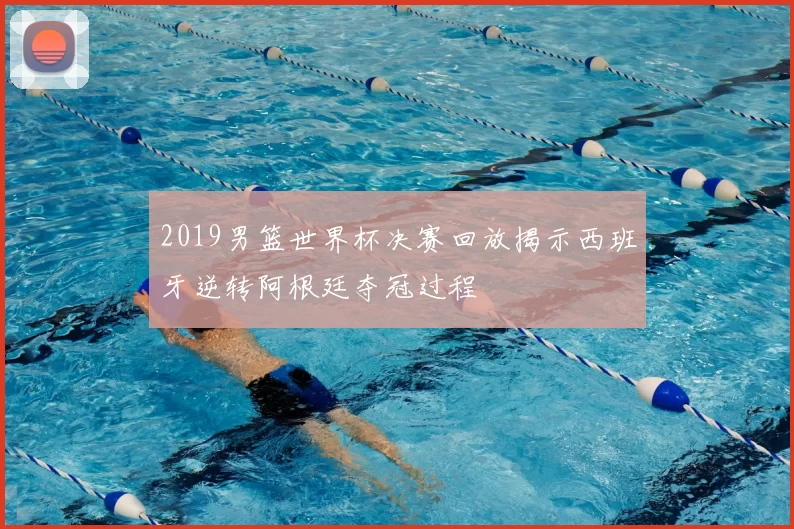 2019男篮世界杯决赛回放揭示西班牙逆转阿根廷夺冠过程