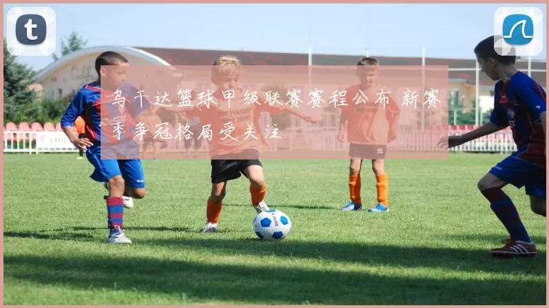乌干达篮球甲级联赛赛程公布 新赛季争冠格局受关注