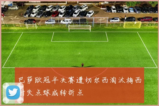 巴萨欧冠半决赛遭切尔西淘汰梅西射失点球成转折点