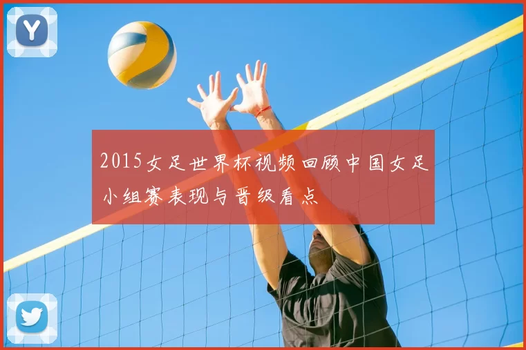 2015女足世界杯视频回顾中国女足小组赛表现与晋级看点
