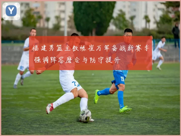 福建男篮主教练崔万军备战新赛季 强调阵容磨合与防守提升