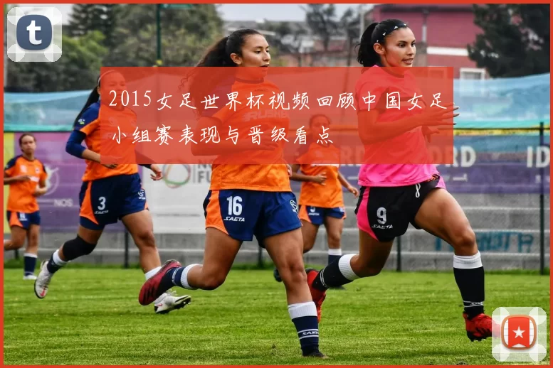 2015女足世界杯视频回顾中国女足小组赛表现与晋级看点