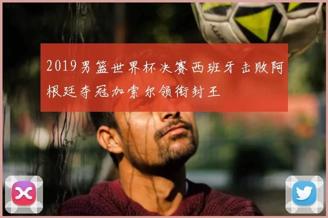 2019男篮世界杯决赛西班牙击败阿根廷夺冠加索尔领衔封王