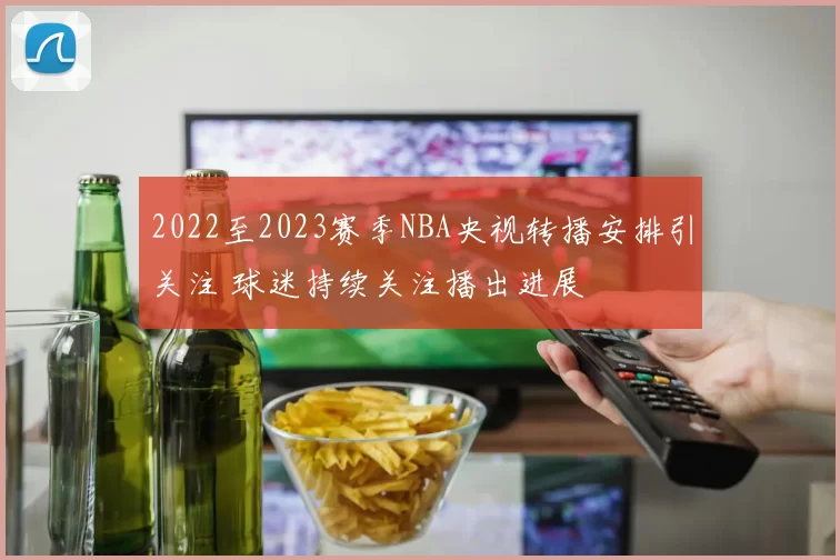 2022至2023赛季NBA央视转播安排引关注 球迷持续关注播出进展