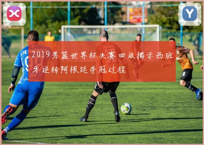 2019男篮世界杯决赛回放揭示西班牙逆转阿根廷夺冠过程