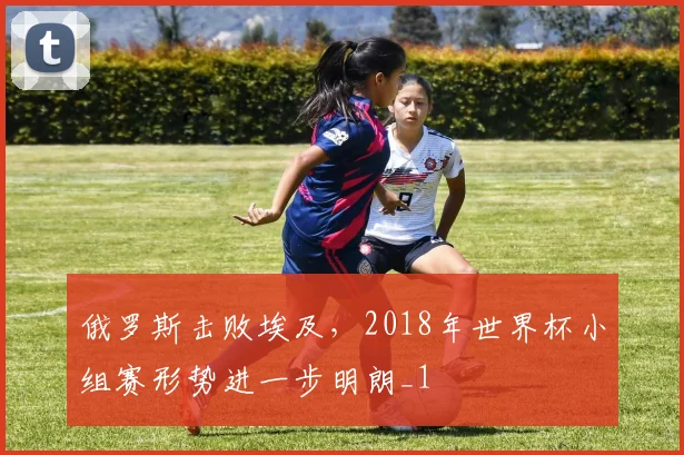 俄罗斯击败埃及,2018年世界杯小组赛形势进一步明朗_1