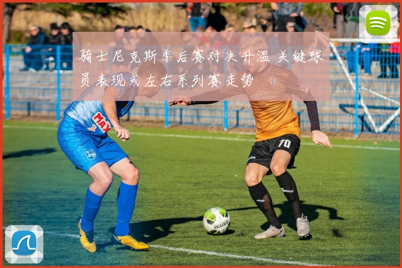 骑士尼克斯季后赛对决升温 关键球员表现或左右系列赛走势