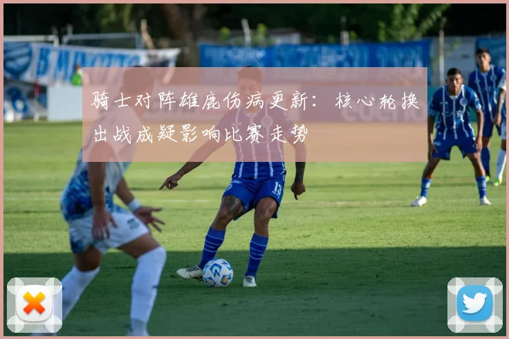 骑士对阵雄鹿伤病更新：核心轮换出战成疑影响比赛走势
