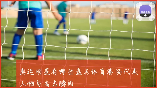 奥运明星有哪些盘点体育赛场代表人物与高光瞬间