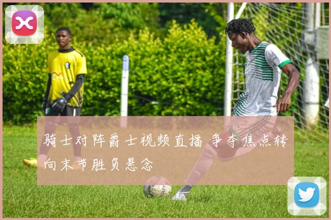 骑士对阵爵士视频直播 争夺焦点转向末节胜负悬念