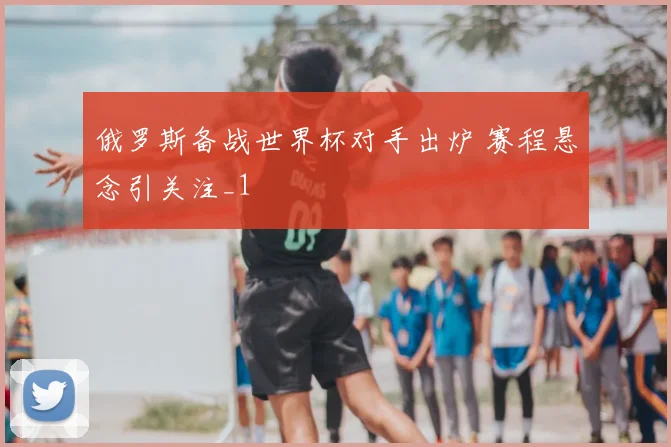 俄罗斯备战世界杯对手出炉 赛程悬念引关注_1
