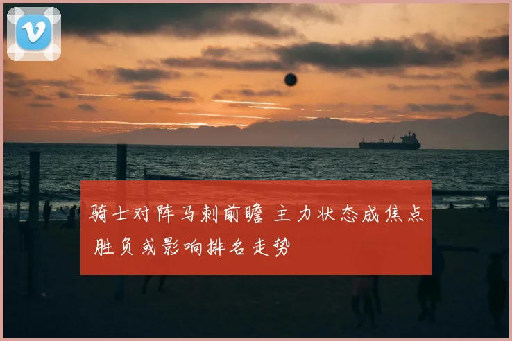 骑士对阵马刺前瞻 主力状态成焦点 胜负或影响排名走势