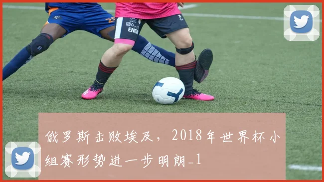 俄罗斯击败埃及，2018年世界杯小组赛形势进一步明朗_1