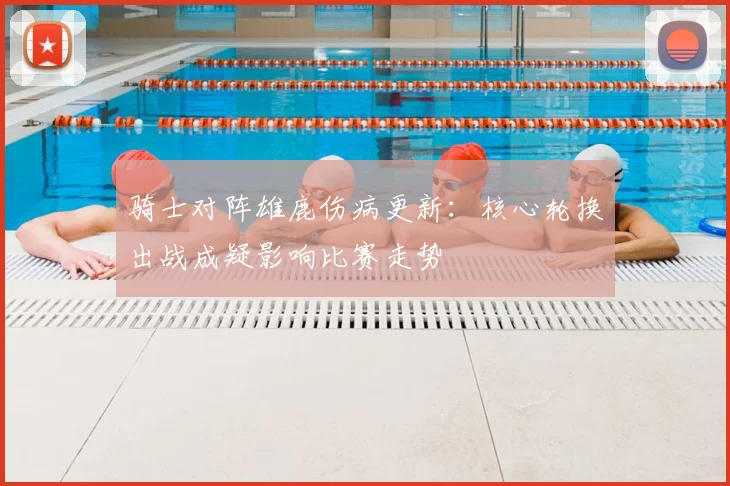 骑士对阵雄鹿伤病更新：核心轮换出战成疑影响比赛走势
