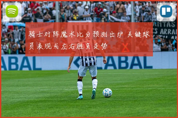 骑士对阵魔术比分预测出炉 关键球员表现或左右胜负走势
