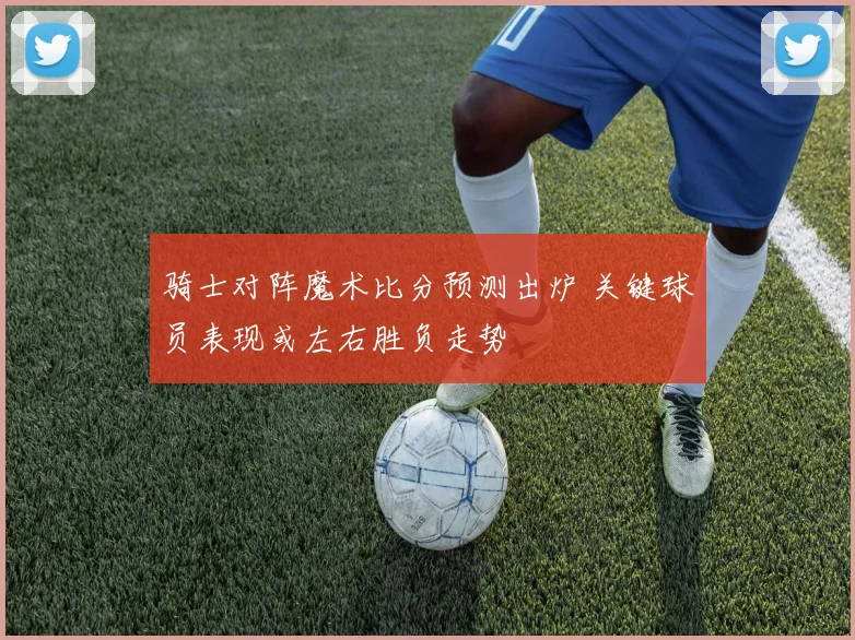 骑士对阵魔术比分预测出炉 关键球员表现或左右胜负走势